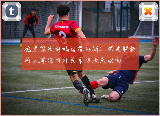 施罗德高调喊话詹姆斯：深度解析两人球场内外关系与未来动向