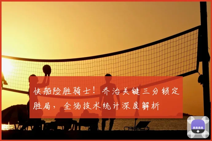 快船险胜骑士！乔治关键三分锁定胜局，全场技术统计深度解析