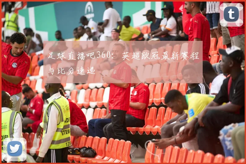 足球直播吧360：英超欧冠最新赛程与比分速递