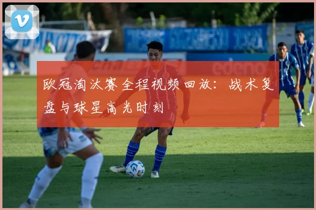 欧冠淘汰赛全程视频回放：战术复盘与球星高光时刻