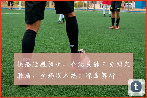 快船险胜骑士！乔治关键三分锁定胜局，全场技术统计深度解析