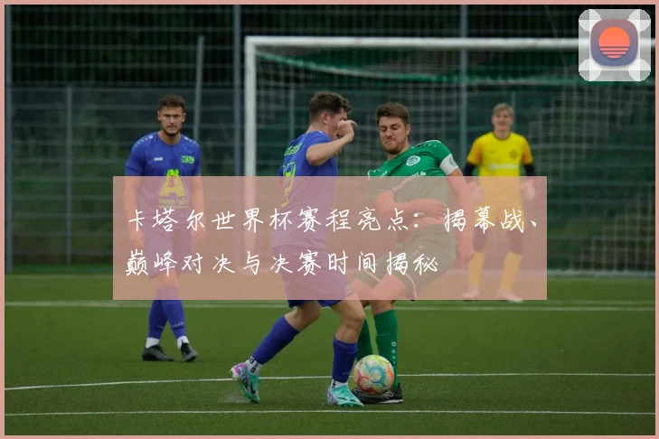卡塔尔世界杯赛程亮点：揭幕战、巅峰对决与决赛时间揭秘
