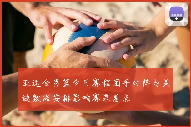 亚运会男篮今日赛程国手对阵与关键数据安排影响赛果看点